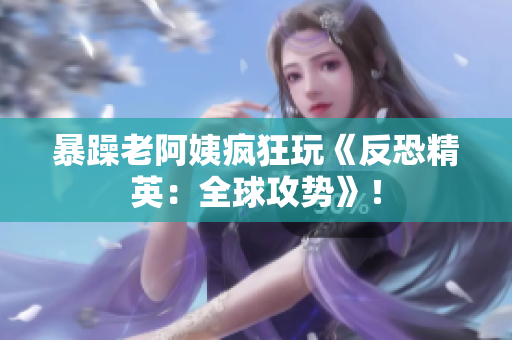 暴躁老阿姨疯狂玩《反恐精英：全球攻势》！