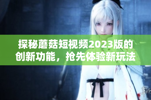探秘蘑菇短视频2023版的创新功能，抢先体验新玩法！