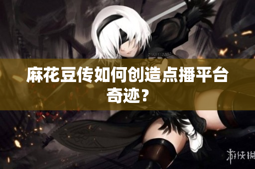 麻花豆传如何创造点播平台奇迹？
