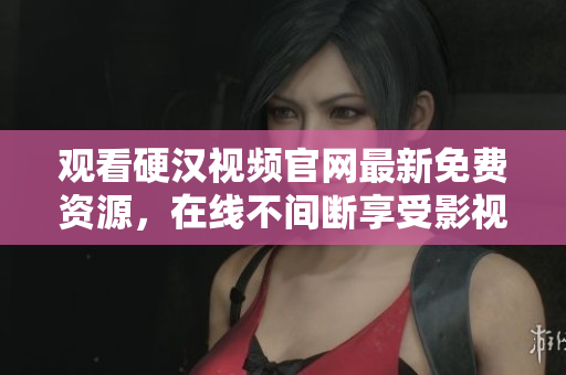 观看硬汉视频官网最新免费资源，在线不间断享受影视盛宴
