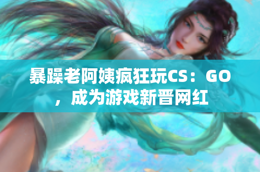 暴躁老阿姨疯狂玩CS：GO，成为游戏新晋网红