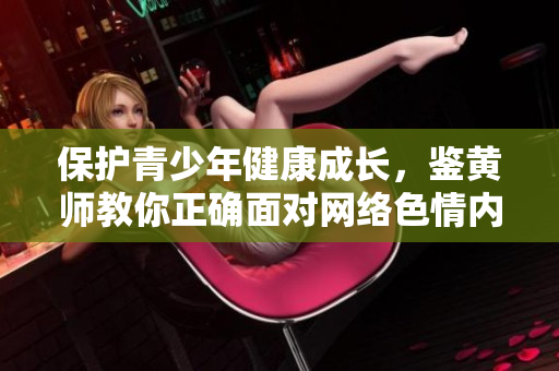 保护青少年健康成长，鉴黄师教你正确面对网络色情内容