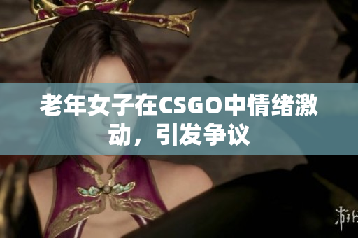 老年女子在CSGO中情绪激动，引发争议