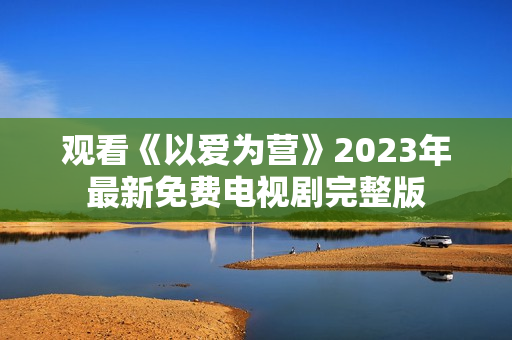 观看《以爱为营》2023年最新免费电视剧完整版