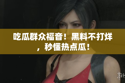 吃瓜群众福音！黑料不打烊，秒懂热点瓜！