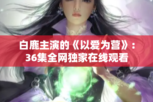 白鹿主演的《以爱为营》：36集全网独家在线观看