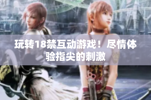 玩转18禁互动游戏！尽情体验指尖的刺激