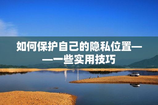 如何保护自己的隐私位置——一些实用技巧