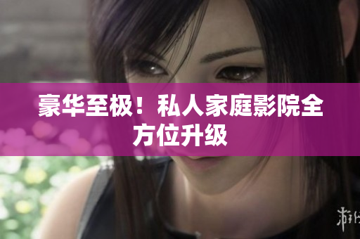 豪华至极！私人家庭影院全方位升级