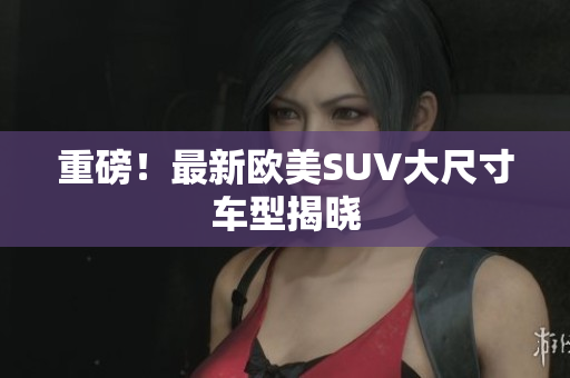 重磅！最新欧美SUV大尺寸车型揭晓