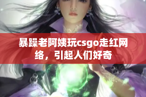 暴躁老阿姨玩csgo走红网络，引起人们好奇