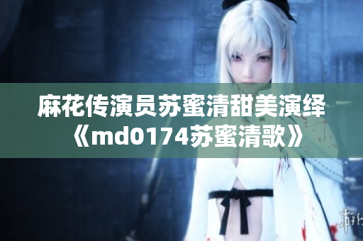 麻花传演员苏蜜清甜美演绎《md0174苏蜜清歌》