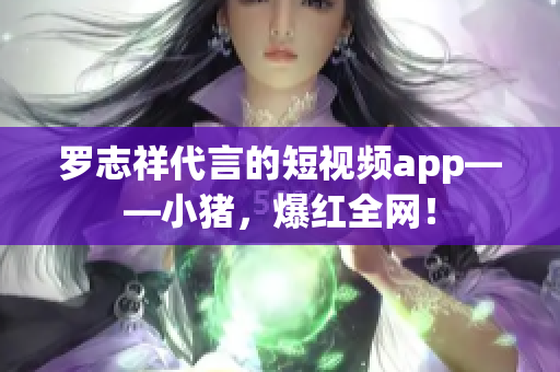 罗志祥代言的短视频app——小猪，爆红全网！