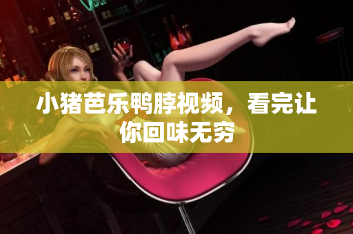 小猪芭乐鸭脖视频，看完让你回味无穷