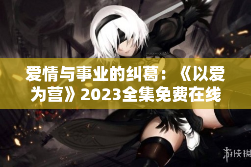 爱情与事业的纠葛：《以爱为营》2023全集免费在线观看