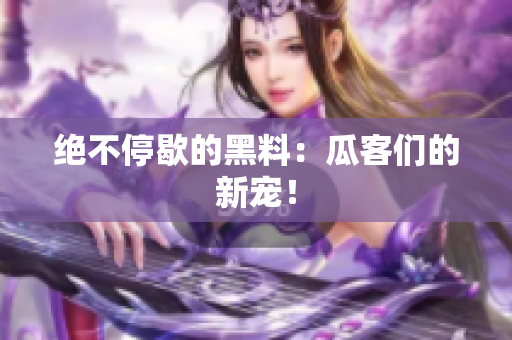 绝不停歇的黑料：瓜客们的新宠！