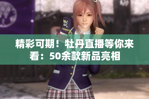 精彩可期！牡丹直播等你来看：50余款新品亮相