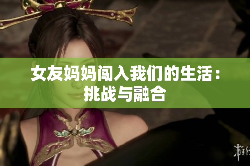 女友妈妈闯入我们的生活：挑战与融合