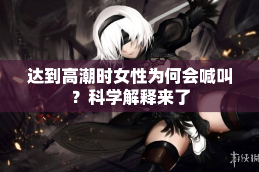 达到高潮时女性为何会喊叫？科学解释来了