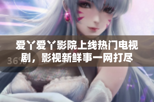 爱丫爱丫影院上线热门电视剧，影视新鲜事一网打尽