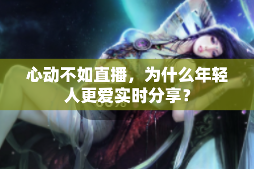 心动不如直播，为什么年轻人更爱实时分享？