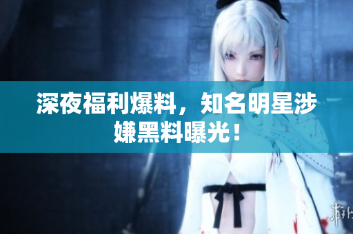 深夜福利爆料，知名明星涉嫌黑料曝光！