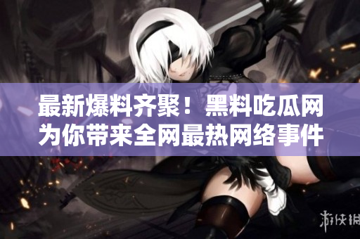 最新爆料齐聚！黑料吃瓜网为你带来全网最热网络事件！