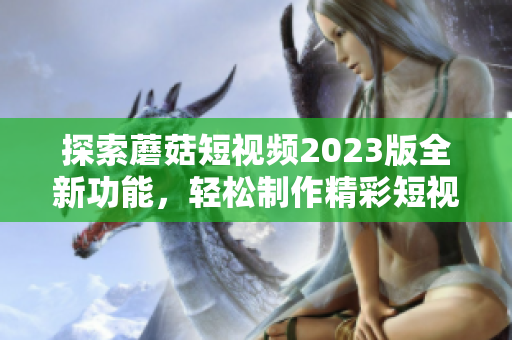 探索蘑菇短视频2023版全新功能，轻松制作精彩短视频
