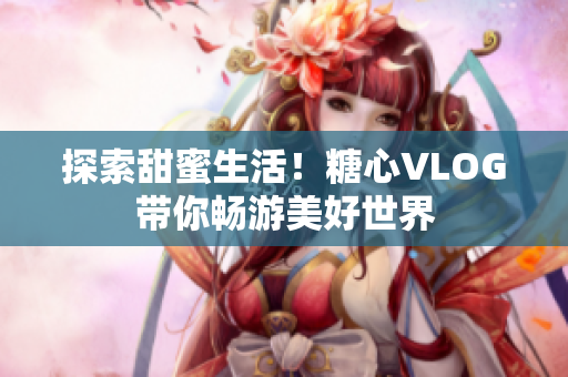 探索甜蜜生活！糖心VLOG带你畅游美好世界