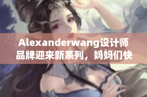 Alexanderwang设计师品牌迎来新系列，妈妈们快来围观