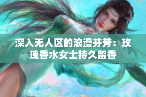 深入无人区的浪漫芬芳：玫瑰香水女士持久留香