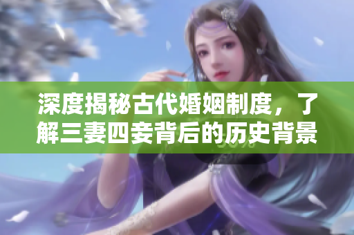 深度揭秘古代婚姻制度，了解三妻四妾背后的历史背景与文化价值