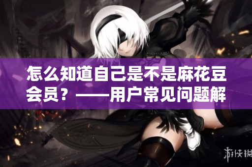 怎么知道自己是不是麻花豆会员？——用户常见问题解决方案