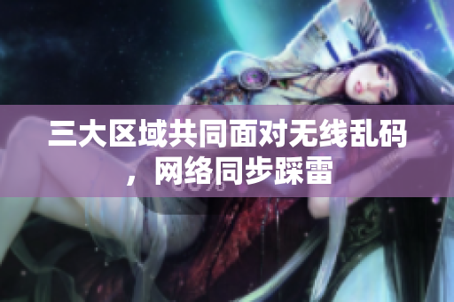 三大区域共同面对无线乱码，网络同步踩雷