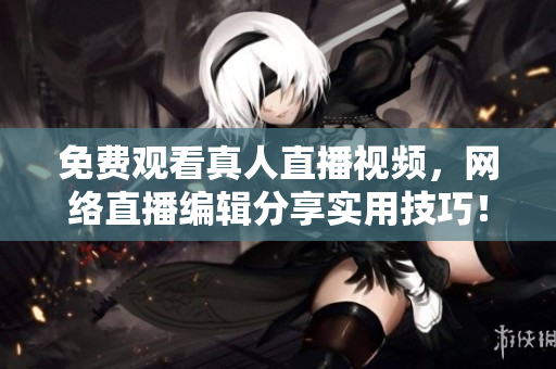 免费观看真人直播视频，网络直播编辑分享实用技巧！