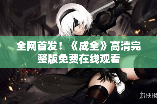 全网首发！《成全》高清完整版免费在线观看