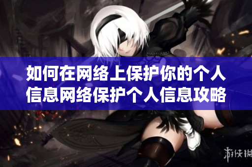 如何在网络上保护你的个人信息网络保护个人信息攻略，一文get！