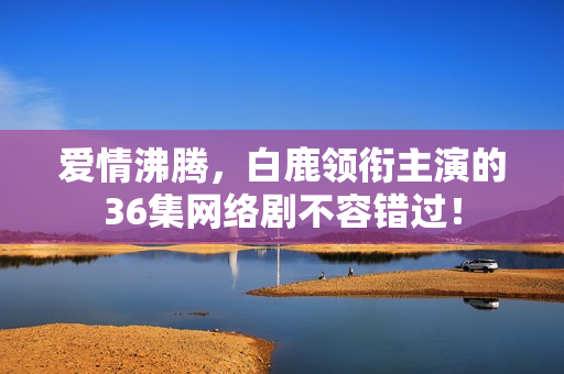 爱情沸腾，白鹿领衔主演的36集网络剧不容错过！