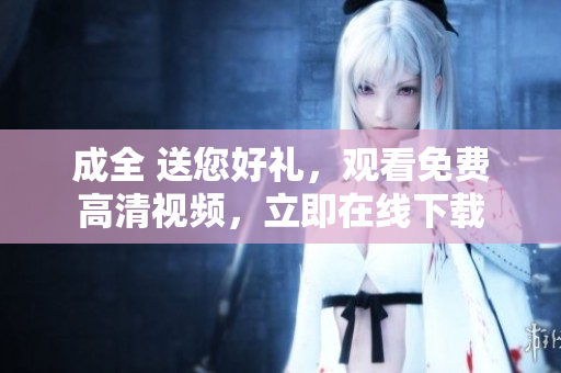 成全 送您好礼，观看免费高清视频，立即在线下载