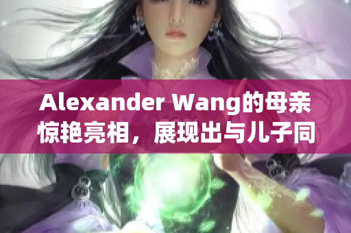 Alexander Wang的母亲惊艳亮相，展现出与儿子同样时尚的风格