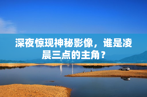 深夜惊现神秘影像，谁是凌晨三点的主角？