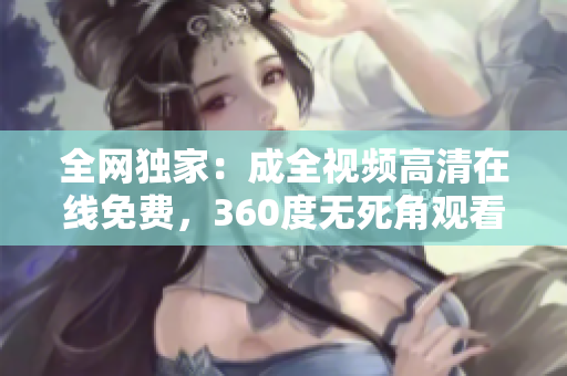 全网独家：成全视频高清在线免费，360度无死角观看！