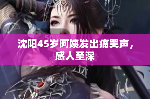 沈阳45岁阿姨发出痛哭声，感人至深
