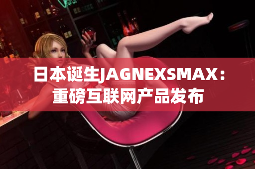 日本诞生JAGNEXSMAX：重磅互联网产品发布