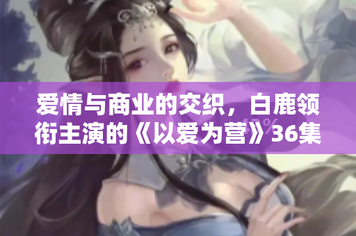 爱情与商业的交织，白鹿领衔主演的《以爱为营》36集在线观看