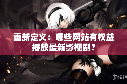 重新定义：哪些网站有权益播放最新影视剧？