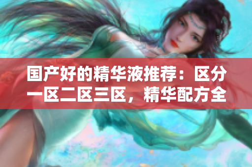 国产好的精华液推荐：区分一区二区三区，精华配方全解析！