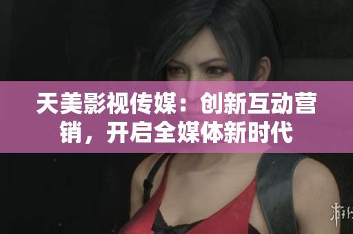 天美影视传媒：创新互动营销，开启全媒体新时代
