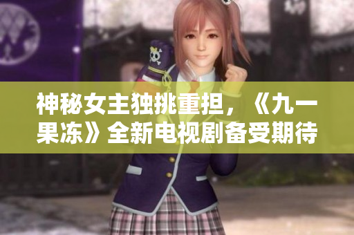 神秘女主独挑重担，《九一果冻》全新电视剧备受期待