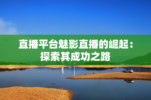 直播平台魅影直播的崛起：探索其成功之路